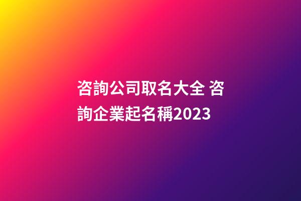 咨詢公司取名大全 咨詢企業起名稱2023-第1張-公司起名-玄機派